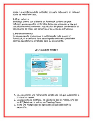 social. La aceptación de la publicidad por parte del usuario en esta red
social es todavía escasa.

2. Gran esfuerzo
El diálogo directo con el cliente en Facebook conlleva un gran
esfuerzo, puesto que los contenidos deben ser relevantes y hay que
actualizarlos constantemente. Hay muchas empresas que no están en
condiciones de hacer ese esfuerzo por ausencia de estructuras.

3. Pérdida de control
En una campaña promocional o publicitaria llevada a cabo en
Facebook, el anunciante tiene escaso poder sobre ella porque no
controla la plataforma empleada para su lanzamiento.



                       VENTAJAS DE TWITER




 1. Es, en general, una herramienta simple una vez que superamos la
    primera impresión;
 2. Constantemente dinámico, no solamente por los replies, sino por
    los RT(Retwitear) e incluso los Trending Topics;
 3. Tiene una multiplicidad de aplicaciones que posibilitan su
    expansión;
 