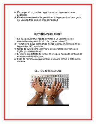 4. Es, de por sí, un nombre pegadizo con un logo mucho más
   pegadizo;
5. Es relativamente editable, posibilitando la personalización a gusto
   del usuario. Más edición, más comodidad




                    DESVENTAJAS DE TWITER

1. Se hizo popular muy rápido, llevando a un vaciamiento de
   contenido (que ya era innato pero que se potenció);
2. Twitter lleva a que escribamos menos y abreviemos más a fin de
   llegar a los 140 caracteres;
3. Caldo de cultivo para spammers, que generalmente vienen en
   inglés (y mal de fábrica);
4. El idioma por defecto de Twitter es el inglés, habiendo cantidad de
   usuarios de habla hispana;
5. Falta de herramientas para incluir al usuario común a este nuevo
   sistema.



                     DELITOS INFORMATICOS
 