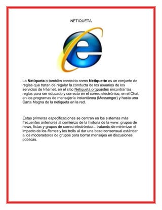 NETIQUETA




La Netiqueta o también conocida como Netiquette es un conjunto de
reglas que tratan de regular la conducta de los usuarios de los
servicios de Internet, en el sitio Netiqueta.orgpuedes encontrar las
reglas para ser educado y correcto en el correo electrónico, en el Chat,
en los programas de mensajería instantánea (Messenger) y hasta una
Carta Magna de la netiqueta en la red.



Estas primeras especificaciones se centran en los sistemas más
frecuentes anteriores al comienzo de la historia de la www: grupos de
news, listas y grupos de correo electrónico... tratando de minimizar el
impacto de los flames y los trolls al dar una base consensual estándar
a los moderadores de grupos para borrar mensajes en discusiones
públicas.
 