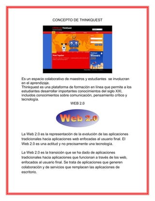 CONCEPTO DE THINKQUEST




Es un espacio colaborativo de maestros y estudiantes se involucran
en el aprendizaje.
Thinkquest es una plataforma de formación en línea que permite a los
estudiantes desarrollar importantes conocimientos del siglo XXI,
incluidos conocimientos sobre comunicación, pensamiento crítico y
tecnología.
                               WEB 2.0




La Web 2.0 es la representación de la evolución de las aplicaciones
tradicionales hacia aplicaciones web enfocadas al usuario final. El
Web 2.0 es una actitud y no precisamente una tecnología.

La Web 2.0 es la transición que se ha dado de aplicaciones
tradicionales hacia aplicaciones que funcionan a través de los web,
enfocados al usuario final. Se trata de aplicaciones que generen
colaboración y de servicios que remplacen las aplicaciones de
escritorio.
 