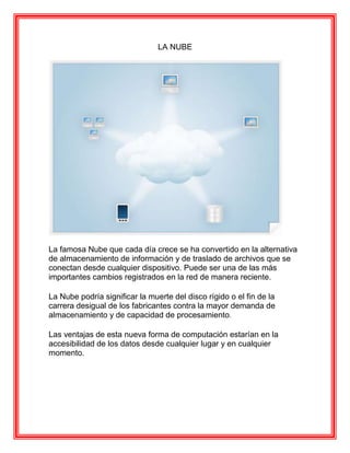 LA NUBE




La famosa Nube que cada día crece se ha convertido en la alternativa
de almacenamiento de información y de traslado de archivos que se
conectan desde cualquier dispositivo. Puede ser una de las más
importantes cambios registrados en la red de manera reciente.

La Nube podría significar la muerte del disco rígido o el fin de la
carrera desigual de los fabricantes contra la mayor demanda de
almacenamiento y de capacidad de procesamiento.

Las ventajas de esta nueva forma de computación estarían en la
accesibilidad de los datos desde cualquier lugar y en cualquier
momento.
 