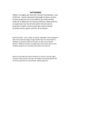 ACTIVIDADES
Publicar una página web para dar a conocer los productos a que
conforman nuestra empresa.En esta pagina se dara a conocer
nuestros productos a los consumidores, por medio de fotos
yvideo de la elaboraciòn de nuestros productos, tabien daremos
un espacio para que las personas opinen de acerca de los
productos y realizar concursos para que nuestros clientes
acumulen puntos y ganen premios de la empresa.




Realizar estudios como visitas, encuestas, publicidad tanto en páginas
web como presencial.Llegar al lugar donde viven los consumidores y
aberiguar sus gustos ò preferencias,para asi saber que producto
elaborar, llebando los datos en programoas como word, excel ù otros.
Tambien ayudarse con encuestas personales ò por internet.




Revisar el mercado que tiene el producto en el país o sitio de origen,
analiza la cultura de ese mercado por medio de encuestas,determinar
un precio justo,ofrecer una excelente calidad y garantia.
 