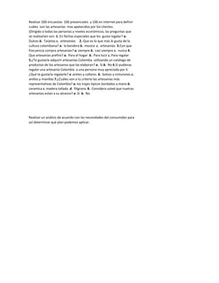 Realizar 200 encuestas 100 presenciales y 100 en internet para definir
cuáles son las artesanías mas apetecidos por los clientes.
(Dirigido a todas las personas y niveles económicos; las preguntas que
se realizarían son: 1. En fechas especiales que les gusta regalar? a.
Dulces b. Tarjetas c. artesanias 2. Que es lo que más le gusta de la
cultura colombiana? a. la bandera b. musica c. artesanías 3.Con que
frecuencia compra artesanias? a. siempre b. casi siempre c. nunca 4.
Que artesanias prefire? a. Para el hogar b. Para lucir c. Para regalar
5.¿Te gustaría adquirir artesanías Colombia utilizando un catálogo de
productos de los artesanos que las elaboran? a. Si b. No 6.Si pudieras
regalar una artesanía Colombia a una persona muy apreciada por ti
¿Qué te gustaría regalarle? a .aretes y collares b. bolsos y cinturones c.
anillos y manillas 7.¿Cuáles son a tu criterio las artesanías más
representativas de Colombia? a. los trajes tipicos bordados a mano b.
ceramica c. madera tallada d. filigrana 8. Considera usted que nuetras
artesanias estan a su alcance? a .Si b. No




Realizar un análisis de acuerdo con las necesidades del consumidor para
así determinar qué plan podemos aplicar.
 