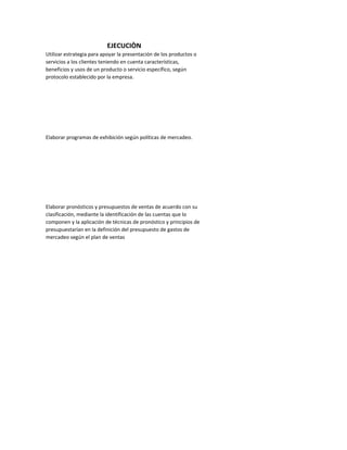 EJECUCIÒN
Utilizar estrategia para apoyar la presentación de los productos o
servicios a los clientes teniendo en cuenta características,
beneficios y usos de un producto o servicio específico, según
protocolo establecido por la empresa.




Elaborar programas de exhibición según políticas de mercadeo.




Elaborar pronósticos y presupuestos de ventas de acuerdo con su
clasificación, mediante la identificación de las cuentas que lo
componen y la aplicación de técnicas de pronóstico y principios de
presupuestarían en la definición del presupuesto de gastos de
mercadeo según el plan de ventas
 