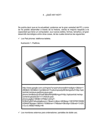 4. ¿QUÉ HAY HOY?




Se podría decir que en la actualidad, podemos ver la gran variedad del PC y como
se ha podido desarrollar a través de la historia, viendo la mejoría respecto a la
capacidad que tiene un computador, sus nuevos estilos, formas, tamaños y el gran
desarrollo tecnológico entre otras cosas, de las cuales tenemos las siguientes:

 Los Pad phones: teléfonos-tableta.

   Ilustración 1. Padfone.




     http://www.google.com.co/imgres?q=pad+phones&hl=es&gbv=2&biw=1
     280&bih=923&tbm=isch&tbnid=YivwbJmpow2p4M:&imgrefurl=http://spk
     central.me/asus-padfone-asus-pad-
     phone.html&docid=8YadF9Mv4RhfpM&imgurl=http://spkcentral.me/wp-
     content/uploads/2011/11/ASUS-pad-
     phone.jpg&w=480&h=276&ei=y5mpT-
     KOBJCy8QTa9uiaAg&zoom=1&iact=rc&dur=483&sig=10818769155082
     4394447&page=1&tbnh=100&tbnw=174&start=0&ndsp=33&ved=1t:429,
     r:0,s:0,i:66&tx=90&ty=46


 Los monitores externos para ordenadores: pantallas de doble uso.
 