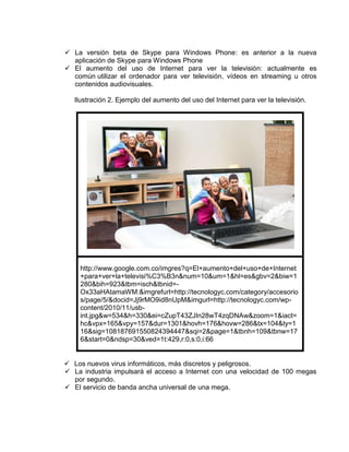  La versión beta de Skype para Windows Phone: es anterior a la nueva
  aplicación de Skype para Windows Phone
 El aumento del uso de Internet para ver la televisión: actualmente es
  común utilizar el ordenador para ver televisión, vídeos en streaming u otros
  contenidos audiovisuales.

   Ilustración 2. Ejemplo del aumento del uso del Internet para ver la televisión.




     http://www.google.com.co/imgres?q=El+aumento+del+uso+de+Internet
     +para+ver+la+televisi%C3%B3n&num=10&um=1&hl=es&gbv=2&biw=1
     280&bih=923&tbm=isch&tbnid=-
     Ox33aHAtamaWM:&imgrefurl=http://tecnologyc.com/category/accesorio
     s/page/5/&docid=Jj9rMO9id8nUpM&imgurl=http://tecnologyc.com/wp-
     content/2010/11/usb-
     int.jpg&w=534&h=330&ei=cZupT43ZJIn28wT4zqDNAw&zoom=1&iact=
     hc&vpx=165&vpy=157&dur=1301&hovh=176&hovw=286&tx=104&ty=1
     16&sig=108187691550824394447&sqi=2&page=1&tbnh=109&tbnw=17
     6&start=0&ndsp=30&ved=1t:429,r:0,s:0,i:66


 Los nuevos virus informáticos, más discretos y peligrosos.
 La industria impulsará el acceso a Internet con una velocidad de 100 megas
  por segundo.
 El servicio de banda ancha universal de una mega.
 