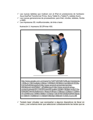  Las nuevas tabletas que rivalicen con el iPad en prestaciones de hardware:
  Asus EeePad Transformer Prime, Sony Tablet S y Tablet P y tableta Xoom.
 Las nuevas generaciones de procesadores: para Intel, móviles, tabletas, Nvidia
  y AMD.
 Las impresoras 3D, multifuncionales, de tinta o laser.

   Ilustración 3. Impresora 3D ZPrinter 450.




    http://www.google.com.co/imgres?q=%EF%83%BC%09Las+impresoras
    +3D&um=1&hl=es&gbv=2&biw=1280&bih=923&tbm=isch&tbnid=E53ku
    CzC4yI5xM:&imgrefurl=http://www.accendi.es/zprinter/zprinter-
    450/&docid=o8JZSMsY_zjPqM&imgurl=http://www.accendi.es/wp-
    content/uploads/2011/02/ZPrinter450.jpg&w=300&h=383&ei=aJ2pT7Xe
    G5K08ATwkoScAw&zoom=1&iact=hc&vpx=178&vpy=123&dur=135&ho
    vh=254&hovw=199&tx=99&ty=157&sig=108187691550824394447&pag
    e=1&tbnh=142&tbnw=111&start=0&ndsp=30&ved=1t:429,r:0,s:0,i:66


 Teclado laser virtuales: que acompañan a algunos dispositivos de llevar en
  mano, y así evitamos tener que seleccionar cuidadosamente las teclas que se
 