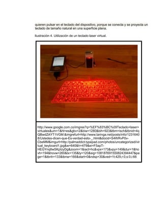 quieren pulsar en el teclado del dispositivo, porque se conecta y se proyecta un
teclado de tamaño natural en una superficie plana.

Ilustración 4. Utilización de un teclado laser virtual.




  http://www.google.com.co/imgres?q=%EF%83%BC%09Teclado+laser+
  virtuales&um=1&hl=es&gbv=2&biw=1280&bih=923&tbm=isch&tbnid=4q
  QBwdZAYT1VGM:&imgrefurl=http://www.taringa.net/posts/info/1231640
  8/Ustedes-dicen-que-Es-verdad-esto-_.html&docid=S4WRvP0v-
  CbeMM&imgurl=http://palmaddict.typepad.com/photos/uncategorized/vir
  tual_keyboard1.jpg&w=640&h=479&ei=F5apT-
  HEGYnq8wSKpIzyDg&zoom=1&iact=hc&vpx=173&vpy=149&dur=1&ho
  vh=194&hovw=260&tx=135&ty=120&sig=108187691550824394447&pa
  ge=1&tbnh=133&tbnw=166&start=0&ndsp=30&ved=1t:429,r:0,s:0,i:66
 