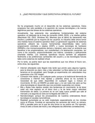 5. ¿QUÉ PROYECCIÓN Y QUE EXPECTATIVA OFRECE EL FUTURO?




Se ha progresado mucho en el desarrollo de los sistemas operativos. Estos
progresos han sido paralelos a la aparición de nuevas tecnologías y de nuevos
algoritmos para las tareas de los sistemas operativos.
Actualmente, hay solamente dos paradigmas fundamentales del sistema
operativo: el intérprete de la línea de comando (UNIX, DOS), y la interfaz gráfica
(Macintosh OS, OS/2, Windows 95). Mientras que el último es claramente más
intuitivo y preferido por la mayoría de los usuarios, la industria debe ahora tomar
otra medida hacia el sistema operativo ideal. La generación siguiente de sistemas
operativos utilizará las nuevas herramientas desarrolladas tales como
programación orientada a objetos (OOP), y nueva tecnología de hardware
(DRAM's y los microprocesadores densos y baratos), para crear un ambiente que
beneficie a los programadores, con modularidad y la abstracción crecientes, así
como a los usuarios, proporcionándoles una interna, constante y gráficamente
orientada interfaz. Los sistemas operativos futuros también se adaptarán
fácilmente a las preferencias cambiantes del usuario y a las tecnologías futuras
tales como sistemas de realidad virtual.
Por lo tanto, se podría decir que las expectativas que nos ofrece el futuro son,
entre otras, las siguientes:

 Internet ultrarápido: esto llegará más tarde que pronto para algunos lugares,
  pero la dirección es clara: más y más velocidad. La fibra óptica es lo más que
  tenemos en la actualidad, pero Google ya experimenta con velocidades muy
  superiores a los 100 'megas'.
 Conexión más rápida, y en cualquier parte: porque a la tradicional demanda de
  conexiones a Internet más rápidas y potentes ahora se ha sumado la
  necesidad de que estén disponibles en cualquier lugar, e incluso en
  movimiento. El 3G y el HSDPA ya están aquí, y no van nada mal, pero ya hay
  otras tecnologías en desarrollo que nos prometen superarlas con creces.
 Bits y Bytes más rápidos: existen dos tendencias en crecimiento: la de tener
  cada vez más espacio en el disco duro y la de tener mayor velocidad
  transmisión de datos. La primera se ve con cada nuevo portátil que sale al
  mercado y la segunda se verá con la llegada del USB 3.0.
 Nanotecnología: porque los procesadores de nuestros ordenadores llevan
  tecnología en escalas nanométricas.
 Realidad aumentada: ya se está implantado especialmente en los móviles
  como el iPhone. Consiste en aprovechar los sensores del móvil, su cámara,
  GPS y pantalla para ver lo que de otra forma no se podría ver. Por ejemplo,
  miras al cielo a través del móvil y ves reflejadas las diferentes constelaciones.
 
