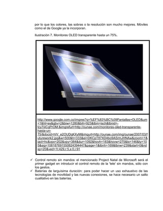 por lo que los colores, las sobras o la resolución son mucho mejores. Móviles
   como el de Google ya la incorporan.

   Ilustración 7. Monitores OLED transparente hasta un 75%.




     http://www.google.com.co/imgres?q=%EF%83%BC%09Pantallas+OLED&um
     =1&hl=es&gbv=2&biw=1280&bih=923&tbm=isch&tbnid=-
     tcy7iiiCqPrOM:&imgrefurl=http://ounae.com/monitores-oled-transparente-
     hasta-un-
     75/&docid=hIV_e2OUDqKXyM&imgurl=http://ounae.com/img/ounae/2007/03/f
     uturework2.jpg&w=500&h=333&ei=DKCpT87XD4bo9ASrmJHNAw&zoom=1&
     iact=hc&vpx=202&vpy=384&dur=1092&hovh=183&hovw=275&tx=146&ty=10
     5&sig=108187691550824394447&page=1&tbnh=169&tbnw=239&start=0&nd
     sp=20&ved=1t:429,r:5,s:0,i:91


 Control remoto sin mandos: el mencionado Project Natal de Microsoft será el
  primer gadget en introducir el control remoto de la 'tele' sin mandos, sólo con
  los gestos.
 Baterías de larguísima duración: para poder hacer un uso exhaustivo de las
  tecnologías de movilidad y las nuevas conexiones, se hace necesario un salto
  cualitativo en las baterías.
 