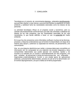 7. CONCLUSIÓN




Tecnología es el conjunto de conocimientos técnicos, ordenados científicamente,
que permiten diseñar y crear bienes y servicios que facilitan la adaptación al medio
ambiente y satisfacer tanto las necesidades esenciales como los deseos de las
personas.

La actividad tecnológica influye en el progreso social y económico, pero su
carácter abrumadoramente comercial hace que esté más orientada a satisfacer los
deseos de los más prósperos que las necesidades esenciales de los más
necesitados, lo que tiende además a hacer un uso no sostenible del medio
ambiente.

En lo que hoy día conocemos como informática confluyen muchas de las técnicas,
procesos y máquinas (ordenadores) que el hombre ha desarrollado a lo largo de la
historia para apoyar y potenciar su capacidad de memoria, de pensamiento y de
comunicación.
Una es una máquina electrónica que recibe y procesa datos para convertirlos en
información útil. Un computador es una colección de circuitos integrados y otros
componentes relacionados que puede ejecutar con exactitud, rapidez y de
acuerdo a lo indicado por un usuario o automáticamente por otro programa, una
gran variedad de secuencias o rutinas de instrucciones que son ordenadas ,
organizadas y sistematizadas en función a una amplia gama de aplicaciones
prácticas y precisamente determinadas, proceso al cual se le ha denominado con
el nombre deprogramación y al que lo realiza se le llama programador.
 