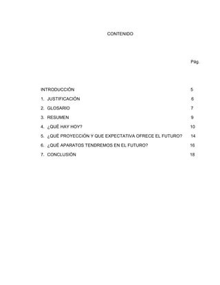 CONTENIDO




                                                         Pág.




INTRODUCCIÓN                                             5

1. JUSTIFICACIÓN                                         6

2. GLOSARIO                                              7

3. RESUMEN                                               9

4. ¿QUÉ HAY HOY?                                         10

5. ¿QUÉ PROYECCIÓN Y QUE EXPECTATIVA OFRECE EL FUTURO?   14

6. ¿QUÉ APARATOS TENDREMOS EN EL FUTURO?                 16

7. CONCLUSIÓN                                            18
 