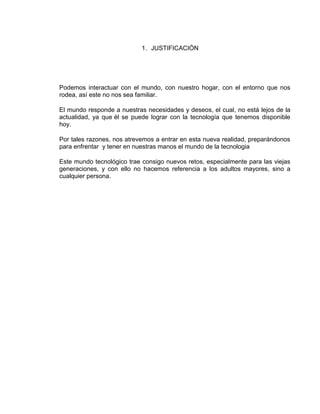 1. JUSTIFICACIÓN




Podemos interactuar con el mundo, con nuestro hogar, con el entorno que nos
rodea, así este no nos sea familiar.

El mundo responde a nuestras necesidades y deseos, el cual, no está lejos de la
actualidad, ya que él se puede lograr con la tecnología que tenemos disponible
hoy.

Por tales razones, nos atrevemos a entrar en esta nueva realidad, preparándonos
para enfrentar y tener en nuestras manos el mundo de la tecnologia

Este mundo tecnológico trae consigo nuevos retos, especialmente para las viejas
generaciones, y con ello no hacemos referencia a los adultos mayores, sino a
cualquier persona.
 