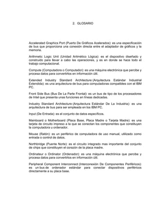 2. GLOSARIO




Accelerated Graphics Port (Puerto De Gráficos Acelerados): es una especificación
de bus que proporciona una conexión directa entre el adaptador de gráficos y la
memoria.

Arithmetic Logic Unit (Unidad Aritmético Lógica): es el dispositivo diseñado y
construido para llevar a cabo las operaciones, y es en donde se hace todo el
trabajo computacional.

Compute (Computadora o Computador): es una máquina electrónica que percibe y
procesa datos para convertirlos en información útil.

Extended Industry Standard Architecture (Arquitectura Estándar Industrial
Extendida): es una arquitectura de bus para computadoras compatibles con el IBM
PC.

Front Side Bus (Bus De La Parte Frontal): es un bus de tipo de los procesadores
de Intel que presenta unas funciones en líneas dedicadas.

Industry Standard Architecture (Arquitectura Estándar De La Industria): es una
arquitectura de bus para ser empleada en los IBM PC.

Input (De Entrada): es el conjunto de datos específicos.

Mainboard o Motherboard (Placa Base, Placa Madre o Tarjeta Madre): es una
tarjeta de circuito impreso a la que se conectan los componentes que constituyen
la computadora u ordenador.

Mouse (Ratón): es un periférico de computadora de uso manual, utilizado como
entrada o control de datos.

Northbridge (Puente Norte): es el circuito integrado mas importante del conjunto
de chips que constituyen el corazón de la placa madre.

Ordinateur o Ordinator (Ordenador): es una máquina electrónica que percibe y
procesa datos para convertirlos en información útil.

Peripheral Component Interconnect (Interconexión De Componentes Periféricos):
es un bus de ordenador estándar para conectar dispositivos periféricos
directamente a su placa base.
 