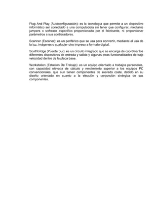 Plug And Play (Autoconfiguración): es la tecnología que permite a un dispositivo
informático ser conectado a una computadora sin tener que configurar, mediante
jumpers o software especifico proporcionado por el fabricante, ni proporcionar
parámetros a sus controladores.

Scanner (Escáner): es un periférico que se usa para convertir, mediante el uso de
la luz, imágenes o cualquier otro impreso a formato digital.

Southbridge (Puente Sur): es un circuito integrado que se encarga de coordinar los
diferentes dispositivos de entrada y salida y algunas otras funcionalidades de baja
velocidad dentro de la placa base.

Workstation (Estación De Trabajo): es un equipo orientado a trabajos personales,
con capacidad elevada de cálculo y rendimiento superior a los equipos PC
convencionales, que aun tienen componentes de elevado coste, debido en su
diseño orientado en cuanto a la elección y conjunción sinérgica de sus
componentes.
 