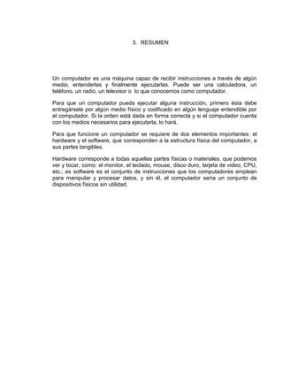 3. RESUMEN




Un computador es una máquina capaz de recibir instrucciones a través de algún
medio, entenderlas y finalmente ejecutarlas. Puede ser una calculadora, un
teléfono, un radio, un televisor o lo que conocemos como computador.

Para que un computador pueda ejecutar alguna instrucción, primero ésta debe
entregársele por algún medio físico y codificado en algún lenguaje entendible por
el computador. Si la orden está dada en forma correcta y si el computador cuenta
con los medios necesarios para ejecutarla, lo hará.

Para que funcione un computador se requiere de dos elementos importantes: el
hardware y el software, que corresponden a la estructura física del computador, a
sus partes tangibles.

Hardware corresponde a todas aquellas partes físicas o materiales, que podemos
ver y tocar, como: el monitor, el teclado, mouse, disco duro, tarjeta de video, CPU,
etc.; es software es el conjunto de instrucciones que los computadores emplean
para manipular y procesar datos, y sin él, el computador sería un conjunto de
dispositivos físicos sin utilidad.
 