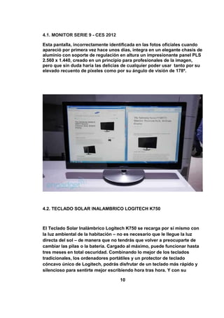 4.1. MONITOR SERIE 9 - CES 2012

Esta pantalla, incorrectamente identificada en las fotos oficiales cuando
apareció por primera vez hace unos días, integra en un elegante chasis de
aluminio con soporte de regulación en altura un impresionante panel PLS
2.560 x 1.440, creado en un principio para profesionales de la imagen,
pero que sin duda haría las delicias de cualquier poder usar tanto por su
elevado recuento de píxeles como por su ángulo de visión de 178º.




4.2. TECLADO SOLAR INALAMBRICO LOGITECH K750



El Teclado Solar Inalámbrico Logitech K750 se recarga por sí mismo con
la luz ambiental de la habitación – no es necesario que le llegue la luz
directa del sol – de manera que no tendrás que volver a preocuparte de
cambiar las pilas o la batería. Cargado al máximo, puede funcionar hasta
tres meses en total oscuridad. Combinando lo mejor de los teclados
tradicionales, los ordenadores portátiles y un protector de teclado
cóncavo único de Logitech, podrás disfrutar de un teclado más rápido y
silencioso para sentirte mejor escribiendo hora tras hora. Y con su

                                   10
 