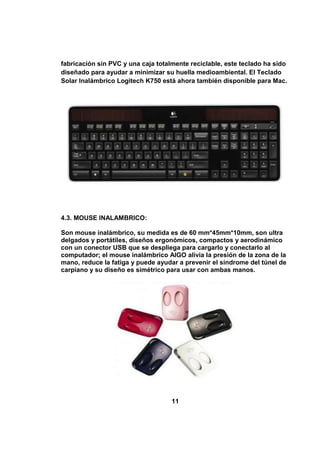 fabricación sin PVC y una caja totalmente reciclable, este teclado ha sido
diseñado para ayudar a minimizar su huella medioambiental. El Teclado
Solar Inalámbrico Logitech K750 está ahora también disponible para Mac.




4.3. MOUSE INALAMBRICO:

Son mouse inalámbrico, su medida es de 60 mm*45mm*10mm, son ultra
delgados y portátiles, diseños ergonómicos, compactos y aerodinámico
con un conector USB que se despliega para cargarlo y conectarlo al
computador; el mouse inalámbrico AIGO alivia la presión de la zona de la
mano, reduce la fatiga y puede ayudar a prevenir el síndrome del túnel de
carpiano y su diseño es simétrico para usar con ambas manos.




                                    11
 