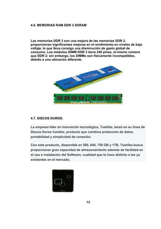 4.6. MEMORIAS RAM DDR 3 SDRAM



Las memorias DDR 3 son una mejora de las memorias DDR 2,
proporcionan significantes mejoras en el rendimiento en niveles de bajo
voltaje, lo que lleva consigo una disminución de gasto global de
consumo. Los módulos DIMM DDR 3 tiene 240 pines, el mismo número
que DDR 2; sin embargo, los DIMMs son físicamente incompatibles,
debido a una ubicación diferente.




4.7. DISCOS DUROS:

La empresa líder en innovación tecnológica, Toshiba, lanzó en su línea de
Discos Duros Cambio, producto que combina protección de datos,
portabilidad y simplicidad de conexión.

Con este producto, disponible en 500, 640, 750 GB y 1TB, Toshiba busca
proporcionar gran capacidad de almacenamiento además de facilidad en
el uso e instalación del Software, cualidad que lo hace distinto a los ya
existentes en el mercado.




                                    13
 