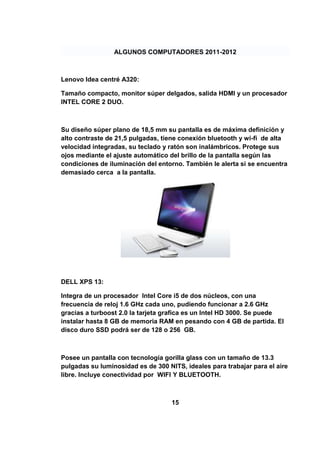 ALGUNOS COMPUTADORES 2011-2012



Lenovo Idea centré A320:

Tamaño compacto, monitor súper delgados, salida HDMI y un procesador
INTEL CORE 2 DUO.



Su diseño súper plano de 18,5 mm su pantalla es de máxima definición y
alto contraste de 21,5 pulgadas, tiene conexión bluetooth y wi-fi de alta
velocidad integradas, su teclado y ratón son inalámbricos. Protege sus
ojos mediante el ajuste automático del brillo de la pantalla según las
condiciones de iluminación del entorno. También le alerta si se encuentra
demasiado cerca a la pantalla.




DELL XPS 13:

Integra de un procesador Intel Core i5 de dos núcleos, con una
frecuencia de reloj 1.6 GHz cada uno, pudiendo funcionar a 2.6 GHz
gracias a turboost 2.0 la tarjeta grafica es un Intel HD 3000. Se puede
instalar hasta 8 GB de memoria RAM en pesando con 4 GB de partida. El
disco duro SSD podrá ser de 128 o 256 GB.



Posee un pantalla con tecnología gorilla glass con un tamaño de 13.3
pulgadas su luminosidad es de 300 NITS, ideales para trabajar para el aire
libre. Incluye conectividad por WIFI Y BLUETOOTH.



                                    15
 