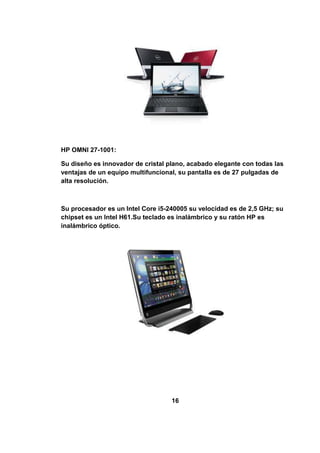 HP OMNI 27-1001:

Su diseño es innovador de cristal plano, acabado elegante con todas las
ventajas de un equipo multifuncional, su pantalla es de 27 pulgadas de
alta resolución.



Su procesador es un Intel Core i5-240005 su velocidad es de 2,5 GHz; su
chipset es un Intel H61.Su teclado es inalámbrico y su ratón HP es
inalámbrico óptico.




                                   16
 
