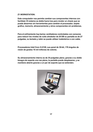 Z1 WORKSTATION:

Este computador nos permite cambiar sus componentes internos con
facilidad. El sistema se dobla hacia tras para revelar un chasis que se
puede desarmar sin herramientas para cambiar el procesador, tarjeta
grafica, memoria, almacenamiento y otros componentes sin problemas.



Para el enfriamiento hay barios ventiladores controlados con censores
para reducir los niveles de ruido alrededor de 20 DB su pantalla es de 27
pulgadas, su teclado y ratón se puede utilizar inalámbrica o con cable.



Procesadores Intel Core i3-2120, sus panel de 30-bit, 178 ángulos de
visión de grados 10 mil millones de colores.



Su almacenamiento interno es de 35 pulgadas plana, gracias a su doble
bisagra de soporte una vez plana, la pantalla puede desplazarse, y se
mantiene abierto gracias a un par de soporte que se extienden.




                                    17
 
