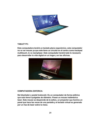 TABLET PC:

Esta computadora tendrá un teclado plano ergonómico, este computador
no va ver mouse ya que este tiene un circuito en el centro como trackpad
multitouch, lo va reemplazar. Este computador tendrá todo lo necesario
para desarrollar la vida digital en un hogar y en las oficinas.




COMPUTADORA ESFERICA:

Del diseñador a postal tnokovski. Es un computador de forma esférica
que solo tiene 6 pulgadas de diámetro. Posee un mouse inalámbrico
laser. Este mouse se desprende de la esfera, un proyector que ilumina un
panel que hace las veces de una pantalla y el teclado virtual es generado
por un haz de laser sobre la mesa.



                                   21
 