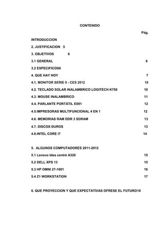 CONTENIDO

                                                          Pág.

INTRODUCCION

2. JUSTIFICACION 5

3. OBJETIVOS          6

3.1 GENERAL                                                 6

3.2 ESPECIFICOS6

4. QUE HAY HOY                                              7

4.1. MONITOR SERIE 9 - CES 2012                            10

4.2. TECLADO SOLAR INALAMBRICO LOGITECH K750               10

4.3. MOUSE INALAMBRICO                                     11

4.4. PARLANTE PORTÁTIL E091                                12

4.5.IMPRESORAS MULTIFUNCIONAL 4 EN 1                       12

4.6. MEMORIAS RAM DDR 3 SDRAM                              13

4.7. DISCOS DUROS                                          13

4.8.INTEL CORE I7                                          14



5. ALGUNOS COMPUTADORES 2011-2012

5.1 Lenovo Idea centré A320                                15

5.2 DELL XPS 13                                            15

5.3 HP OMNI 27-1001                                        16

5.4 Z1 WORKSTATION                                         17



6. QUE PROYECCION Y QUE EXPECTATIVAS OFRESE EL FUTURO18
 