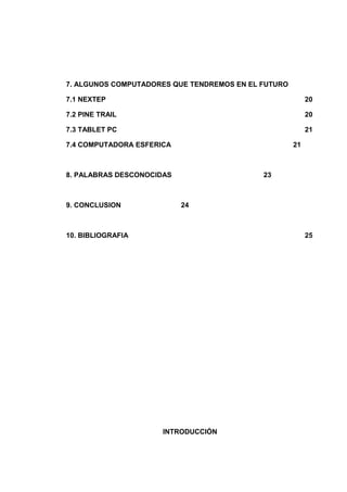 7. ALGUNOS COMPUTADORES QUE TENDREMOS EN EL FUTURO

7.1 NEXTEP                                                20

7.2 PINE TRAIL                                            20

7.3 TABLET PC                                             21

7.4 COMPUTADORA ESFERICA                             21



8. PALABRAS DESCONOCIDAS                    23



9. CONCLUSION              24



10. BIBLIOGRAFIA                                          25




                      INTRODUCCIÓN
 