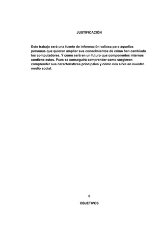 JUSTIFICACIÓN



Este trabajo será una fuente de información valiosa para aquellas
personas que quieren ampliar sus conocimientos de cómo han cambiado
los computadores. Y como será en un futuro que componentes internos
contiene estos. Pues se conseguirá comprender como surgieron
comprender sus características principales y como nos sirve en nuestro
medio social.




                                  6

                             OBJETIVOS
 