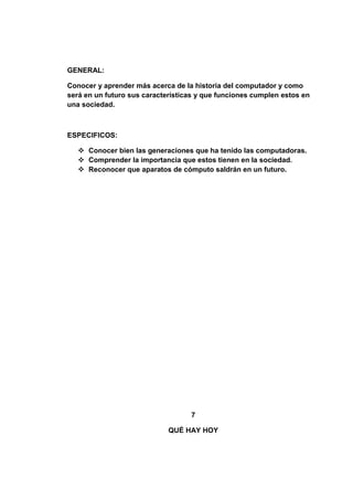 GENERAL:

Conocer y aprender más acerca de la historia del computador y como
será en un futuro sus características y que funciones cumplen estos en
una sociedad.



ESPECIFICOS:

    Conocer bien las generaciones que ha tenido las computadoras.
    Comprender la importancia que estos tienen en la sociedad.
    Reconocer que aparatos de cómputo saldrán en un futuro.




                                   7

                             QUÉ HAY HOY
 