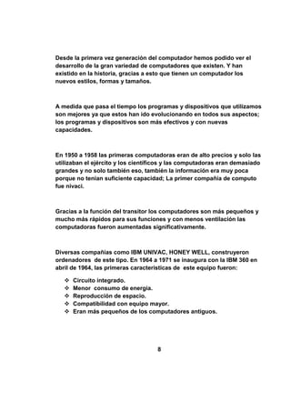 Desde la primera vez generación del computador hemos podido ver el
desarrollo de la gran variedad de computadores que existen. Y han
existido en la historia, gracias a esto que tienen un computador los
nuevos estilos, formas y tamaños.



A medida que pasa el tiempo los programas y dispositivos que utilizamos
son mejores ya que estos han ido evolucionando en todos sus aspectos;
los programas y dispositivos son más efectivos y con nuevas
capacidades.



En 1950 a 1958 las primeras computadoras eran de alto precios y solo las
utilizaban el ejército y los científicos y las computadoras eran demasiado
grandes y no solo también eso, también la información era muy poca
porque no tenían suficiente capacidad; La primer compañía de computo
fue nivaci.



Gracias a la función del transitor los computadores son más pequeños y
mucho más rápidos para sus funciones y con menos ventilación las
computadoras fueron aumentadas significativamente.



Diversas compañías como IBM UNIVAC, HONEY WELL, construyeron
ordenadores de este tipo. En 1964 a 1971 se inaugura con la IBM 360 en
abril de 1964, las primeras características de este equipo fueron:

      Circuito integrado.
      Menor consumo de energía.
      Reproducción de espacio.
      Compatibilidad con equipo mayor.
      Eran más pequeños de los computadores antiguos.




                                    8
 