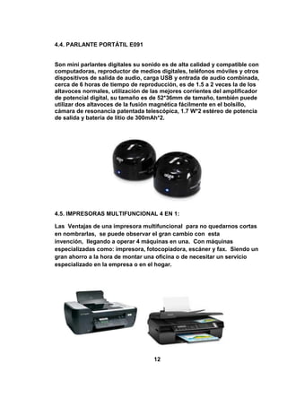 4.4. PARLANTE PORTÁTIL E091


Son mini parlantes digitales su sonido es de alta calidad y compatible con
computadoras, reproductor de medios digitales, teléfonos móviles y otros
dispositivos de salida de audio, carga USB y entrada de audio combinada,
cerca de 6 horas de tiempo de reproducción, es de 1.5 a 2 veces la de los
altavoces normales, utilización de las mejores corrientes del amplificador
de potencial digital, su tamaño es de 52*36mm de tamaño, también puede
utilizar dos altavoces de la fusión magnética fácilmente en el bolsillo,
cámara de resonancia patentada telescópica, 1.7 W*2 estéreo de potencia
de salida y batería de litio de 300mAh*2.




4.5. IMPRESORAS MULTIFUNCIONAL 4 EN 1:

Las Ventajas de una impresora multifuncional para no quedarnos cortas
en nombrarlas, se puede observar el gran cambio con esta
invención, llegando a operar 4 máquinas en una. Con máquinas
especializadas como: impresora, fotocopiadora, escáner y fax. Siendo un
gran ahorro a la hora de montar una oficina o de necesitar un servicio
especializado en la empresa o en el hogar.




                                   12
 