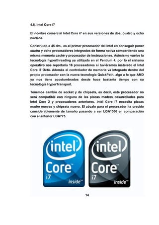 4.8. Intel Core i7

El nombre comercial Intel Core i7 en sus versiones de dos, cuatro y ocho
núcleos.

Construido a 45 dm., es el primer procesador del Intel en conseguir poner
cuatro y ocho procesadores integrados de forma nativa compartiendo una
misma memoria caché y procesador de instrucciones. Asimismo vuelve la
tecnología hyperthreading ya utilizada en el Pentium 4, por lo el sistema
operativo nos reportaría 16 procesadores si tuviéramos instalado el Intel
Core i7 Octo. Además el controlador de memoria va integrado dentro del
propio procesador con la nueva tecnología QuickPath, algo a lo que AMD
ya nos tiene acostumbrados desde hace bastante tiempo con su
tecnología HyperTransport.

Tenemos cambio de socket y de chipsets, es decir, este procesador no
será compatible con ninguna de las placas madres desarrolladas para
Intel Core 2 y procesadores anteriores. Intel Core i7 necesita placas
madre nuevas y chipsets nuevo. El zócalo para el procesador ha crecido
considerablemente de tamaño pasando a ser LGA1366 en comparación
con el anterior LGA775.




                                   14
 