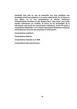 Ineludible todo país en vías de desarrollo que haya adoptado esta
tecnología tendrá que adaptarse a un nuevo modo devida. En un futuro no
muy lejano, ya no nos conectaremos al internet. Estaremos
constantemente envueltos en ella. Bastará decir "aquí estoy" para poder
mandar información y/o recibirla. El futuro de las tecnologías de la
información está hecho de comunicación inalámbrica, ancho de banda y
computación distribuida. Y en el futuro seguramente tendremos maquinas
extraordinarias como las que presentare a continuación:

Computadoras quánticas.

Computadoras Ópticas.

Computadoras basadas en el ADN.

Computadoras Neuroelectrónicas.




                                  19
 