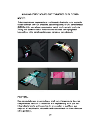 ALGUNOS COMPUTADORES QUE TENDREMOS EN EL FUTURO.

NEXTEP:

 Esta computadora es presentado por Sony del diseñador, esta se puede
utilizar también como un brazalete, está compuesta por una pantalla táctil
OLED flexible; esta súper computadora estará en el mercado en el año
2020 y este contiene varias funciones interesantes como proyector
holográfico, retira paneles adicionales para usar como teclado.




PINE TRAIL:

Esta computadora es presentado por Intel, con el lanzamiento de estas
computadores va hacer la revolución más importante y estas que esta
integradas la tarjeta grafica dentro del procesador, lo cual hace que
mejorara su rendimiento y dumentora la autonomía de las computadoras
ultras portátiles.

                                    20
 