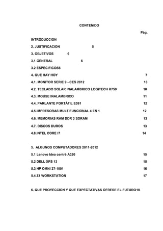 CONTENIDO

                                                          Pág.

INTRODUCCION

2. JUSTIFICACION                   5

3. OBJETIVOS          6

3.1 GENERAL                   6

3.2 ESPECIFICOS6

4. QUE HAY HOY                                              7

4.1. MONITOR SERIE 9 - CES 2012                            10

4.2. TECLADO SOLAR INALAMBRICO LOGITECH K750               10

4.3. MOUSE INALAMBRICO                                     11

4.4. PARLANTE PORTÁTIL E091                                12

4.5.IMPRESORAS MULTIFUNCIONAL 4 EN 1                       12

4.6. MEMORIAS RAM DDR 3 SDRAM                              13

4.7. DISCOS DUROS                                          13

4.8.INTEL CORE I7                                          14



5. ALGUNOS COMPUTADORES 2011-2012

5.1 Lenovo Idea centré A320                                15

5.2 DELL XPS 13                                            15

5.3 HP OMNI 27-1001                                        16

5.4 Z1 WORKSTATION                                         17



6. QUE PROYECCION Y QUE EXPECTATIVAS OFRESE EL FUTURO18
 
