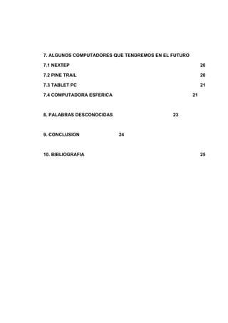7. ALGUNOS COMPUTADORES QUE TENDREMOS EN EL FUTURO

7.1 NEXTEP                                                20

7.2 PINE TRAIL                                            20

7.3 TABLET PC                                             21

7.4 COMPUTADORA ESFERICA                             21



8. PALABRAS DESCONOCIDAS                    23



9. CONCLUSION              24



10. BIBLIOGRAFIA                                          25
 