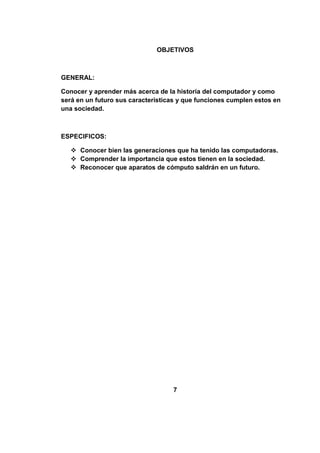 OBJETIVOS



GENERAL:

Conocer y aprender más acerca de la historia del computador y como
será en un futuro sus características y que funciones cumplen estos en
una sociedad.



ESPECIFICOS:

    Conocer bien las generaciones que ha tenido las computadoras.
    Comprender la importancia que estos tienen en la sociedad.
    Reconocer que aparatos de cómputo saldrán en un futuro.




                                   7
 