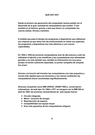 QUÉ HAY HOY



Desde la primera vez generación del computador hemos podido ver el
desarrollo de la gran variedad de computadores que existen. Y han
existido en la historia, gracias a esto que tienen un computador los
nuevos estilos, formas y tamaños.



A medida que pasa el tiempo los programas y dispositivos que utilizamos
son mejores ya que estos han ido evolucionando en todos sus aspectos;
los programas y dispositivos son más efectivos y con nuevas
capacidades.



En 1950 a 1958 las primeras computadoras eran de alto precios y solo las
utilizaban el ejército y los científicos y las computadoras eran demasiado
grandes y no solo también eso, también la información era muy poca
porque no tenían suficiente capacidad; La primer compañía de computo
fue nivaci.



Gracias a la función del transitor los computadores son más pequeños y
mucho más rápidos para sus funciones y con menos ventilación las
computadoras fueron aumentadas significativamente.



Diversas compañías como IBM UNIVAC, HONEY WELL, construyeron
ordenadores de este tipo. En 1964 a 1971 se inaugura con la IBM 360 en
abril de 1964, las primeras características de este equipo fueron:

      Circuito integrado.
      Menor consumo de energía.
      Reproducción de espacio.
      Compatibilidad con equipo mayor.
      Eran más pequeños de los computadores antiguos.




                                    8
 