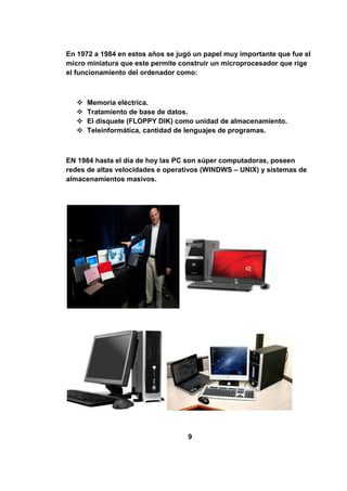 En 1972 a 1984 en estos años se jugó un papel muy importante que fue el
micro miniatura que este permite construir un microprocesador que rige
el funcionamiento del ordenador como:



      Memoria eléctrica.
      Tratamiento de base de datos.
      El disquete (FLOPPY DIK) como unidad de almacenamiento.
      Teleinformática, cantidad de lenguajes de programas.



EN 1984 hasta el día de hoy las PC son súper computadoras, poseen
redes de altas velocidades e operativos (WINDWS – UNIX) y sistemas de
almacenamientos masivos.




                                   9
 