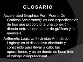 GLOSARIO
Accelerated Graphics Port (Puerto De
  Gráficos Acelerados): es una especificación
  de bus que proporciona una conexión
  directa entre el adaptador de gráficos y la
  memoria.
Arithmetic Logic Unit (Unidad Aritmético
  Lógica): es el dispositivo diseñado y
  construido para llevar a cabo las
  operaciones, y es en donde se hace todo
  el trabajo computacional.
 