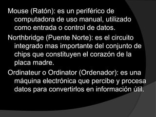 Mouse (Ratón): es un periférico de
 computadora de uso manual, utilizado
 como entrada o control de datos.
Northbridge (Puente Norte): es el circuito
 integrado mas importante del conjunto de
 chips que constituyen el corazón de la
 placa madre.
Ordinateur o Ordinator (Ordenador): es una
 máquina electrónica que percibe y procesa
 datos para convertirlos en información útil.
 