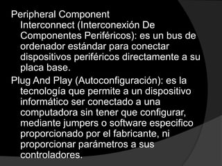 Peripheral Component
  Interconnect (Interconexión De
  Componentes Periféricos): es un bus de
  ordenador estándar para conectar
  dispositivos periféricos directamente a su
  placa base.
Plug And Play (Autoconfiguración): es la
  tecnología que permite a un dispositivo
  informático ser conectado a una
  computadora sin tener que configurar,
  mediante jumpers o software especifico
  proporcionado por el fabricante, ni
  proporcionar parámetros a sus
  controladores.
 