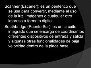 Scanner (Escáner): es un periférico que
  se usa para convertir, mediante el uso
  de la luz, imágenes o cualquier otro
  impreso a formato digital.
Southbridge (Puente Sur): es un circuito
  integrado que se encarga de coordinar los
  diferentes dispositivos de entrada y salida
  y algunas otras funcionalidades de baja
  velocidad dentro de la placa base.
 