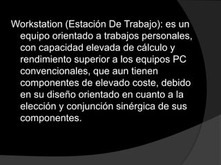 Workstation (Estación De Trabajo): es un
 equipo orientado a trabajos personales,
 con capacidad elevada de cálculo y
 rendimiento superior a los equipos PC
 convencionales, que aun tienen
 componentes de elevado coste, debido
 en su diseño orientado en cuanto a la
 elección y conjunción sinérgica de sus
 componentes.
 