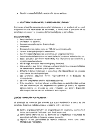 Adquiera nuevas habilidades y desarrolle las que ya tiene.



    ¿QUÉCARACTERISTICASTIENE ELAPRENDIZAJEAUTÓNOMO?

Proceso en el cual las personas asumen la iniciativa con o sin ayuda de otras, en el
diagnostico de sus necesidades de aprendizaje, la formulación y aplicación de las
estrategias adecuadas y la evaluación de los resultados de su aprendizaje.

CARACTERISTICAS:
   o Responsabilidad personal.
   o Claridad en sus objetivos.
   o Conocer sus propios estilos de aprendizaje.
   o Autonomía.
   o Emplear diversos medios como los TICS, libros, entrevistas, etc.
   o Diseñar estrategias y emplear mecanismos.
   o Que favorezcan el proceso de aprendizaje, sin una presencia física.
   o Comunicación individualizada o a través de las TICS, escritos, audiovisuales, etc.
   o Escasa estructura para mayor flexibilidad y más adaptación a las necesidades y
     condiciones del estudiante.
   o Alto dialogo, medios de interacción agiles y oportunos.
   o Los aprendices que tienen iniciativa en el aprendizaje tiene mas posibilidades
     de retener lo que aprenden que el aprendiz pasivo.
   o El hecho de tomar iniciativa en el aprendizaje esta más acorde con los procesos
     naturales de desarrollo psicológico.
   o Los aprendices adquieren mayor responsabilidad en la búsqueda de
     conocimientos.
   o Se hacen competentes ante las necesidades actuales.
   o Si los estudiantes no desarrollan un sentido estable, un auto identidad positiva
     que sea reforzada por una experiencia de aprendizaje exitosa, no lograran
     comprometerse en procesos de auto evaluación que genere disposición
     efectiva y motivación para ser estudiantes auto regulado.


¿QUÉ ES FORMACIÓN POR PROYECTOS?

La estrategia de formación por proyecto que busca implementar el SENA, es una
estrategia de cambio metodológico que se soporta en tres permisos:

   1) Centrar el proceso formativo en el aprendizaje del estudiante, asumiendo el
      instructor el papel de facilitador y guía de dicho proceso.
   2) Tomar como referencia para su definición las competencias y resultados de
      aprendizaje definidas en los programas de formación.
   3) Impulsar el uso generalizado de técnicas didácticas activas tales como:
      METODOS DE PROYECTOS.
 