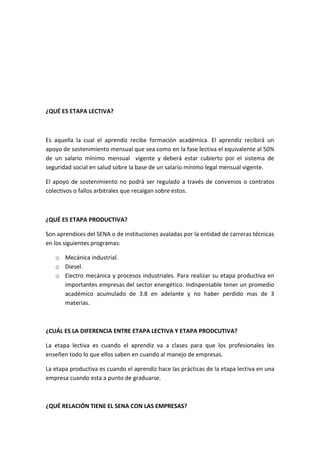 ¿QUÉ ES ETAPA LECTIVA?



Es aquella la cual el aprendiz recibe formación académica. El aprendiz recibirá un
apoyo de sostenimiento mensual que sea como en la fase lectiva el equivalente al 50%
de un salario mínimo mensual vigente y deberá estar cubierto por el sistema de
seguridad social en salud sobre la base de un salario mínimo legal mensual vigente.

El apoyo de sostenimiento no podrá ser regulado a través de convenios o contratos
colectivos o fallos arbitrales que recaigan sobre estos.



¿QUÉ ES ETAPA PRODUCTIVA?

Son aprendices del SENA o de instituciones avaladas por la entidad de carreras técnicas
en los siguientes programas:

   o Mecánica industrial.
   o Diesel.
   o Electro mecánica y procesos industriales. Para realizar su etapa productiva en
     importantes empresas del sector energético. Indispensable tener un promedio
     académico acumulado de 3.8 en adelante y no haber perdido mas de 3
     materias.



¿CUÁL ES LA DIFERENCIA ENTRE ETAPA LECTIVA Y ETAPA PRODCUTIVA?

La etapa lectiva es cuando el aprendiz va a clases para que los profesionales les
enseñen todo lo que ellos saben en cuando al manejo de empresas.

La etapa productiva es cuando el aprendiz hace las prácticas de la etapa lectiva en una
empresa cuando esta a punto de graduarse.



¿QUÉ RELACIÓN TIENE EL SENA CON LAS EMPRESAS?
 
