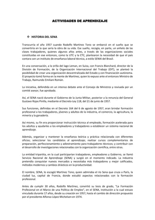 ACTIVIDADES DE APRENDIZAJE




     HISTORIA DEL SENA

Transcurría el año 1957 cuando Rodolfo Martínez Tono se embarcó en el sueño que se
convertiría en la que sería la obra de su vida. Ese sueño, recogía, en parte, un anhelo de las
clases trabajadores, quienes algunos años antes, a través de las organizaciones sociales
constituidas en ese entonces, como la UTC y la CTC, plantearon la necesidad de que el país
contara con un instituto de enseñanza laboral técnica, a estilo SENAI del Brasil.

En una conversación, a la orilla del lago Leman, en Suiza, con Francis Blanchard, director de la
División de Formación, de la Organización Internacional del Trabajo (OIT), se planteó la
posibilidad de crear una organización descentralizada del Estado y con financiación autónoma.
El proyecto tomó forma en la mente de Martínez, quien lo expuso ante el entonces Ministro de
Trabajo, Raimundo Emiliani Román.

La iniciativa, defendida en un intenso debate ante el Consejo de Ministros y revisada por un
comité asesor, fue aprobada.

Así, el SENA nació durante el Gobierno de la Junta Militar, posterior a la renuncia del General
Gustavo Rojas Pinilla, mediante el Decreto-Ley 118, del 21 de junio de 1957.

Sus funciones, definidas en el Decreto 164 del 6 de agosto de 1957, eran brindar formación
profesional a los trabajadores, jóvenes y adultos de la industria, el comercio, la agricultura, la
minería y la ganadería.

Así mismo, su fin era proporcionar instrucción técnica al empleado, formación acelerada para
los adultos y ayudarles a los empleadores y trabajadores a establecer un sistema nacional de
aprendizaje.

Además, organizar y mantener la enseñanza teórica y práctica relacionada con diferentes
oficios; seleccionar los candidatos al aprendizaje; realizar cursos complementarios de
preparación, perfeccionamiento y adiestramiento para trabajadores técnicos; y contribuir con
el desarrollo de investigaciones relacionadas con la organización científica, entre otras.

La entidad tripartita, en la cual participarían trabajadores, empleadores y Gobierno, se llamó
Servicio Nacional de Aprendizaje (SENA) y surgió en el momento indicado. La industria
pretendía conquistar nuevos mercados y necesitaba más trabajadores y mejor calificados,
métodos modernos y cambios drásticos en la productividad.

El nombre, SENA, lo escogió Martínez Tono, quien admiraba el río Sena que cruza a París, la
ciudad luz, capital de Francia, donde estudió aspectos relacionados con la formación
profesional.

Antes de cumplir 30 años, Rodolfo Martínez, convirtió su tesis de grado, "La Formación
Profesional en el Marco de una Política de Empleo", en el SENA, institución a la cual estuvo
vinculado durante 17 años, desde su creación en 1957, hasta el cambio de dirección propuesto
por el presidente Alfonso López Michelsen en 1974.
 
