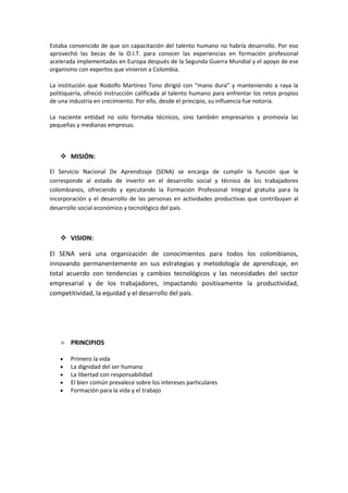 Estaba convencido de que sin capacitación del talento humano no habría desarrollo. Por eso
aprovechó las becas de la O.I.T. para conocer las experiencias en formación profesional
acelerada implementadas en Europa después de la Segunda Guerra Mundial y el apoyo de ese
organismo con expertos que vinieron a Colombia.

La institución que Rodolfo Martínez Tono dirigió con “mano dura” y manteniendo a raya la
politiquería, ofreció instrucción calificada al talento humano para enfrentar los retos propios
de una industria en crecimiento. Por ello, desde el principio, su influencia fue notoria.

La naciente entidad no solo formaba técnicos, sino también empresarios y promovía las
pequeñas y medianas empresas.



     MISIÓN:

El Servicio Nacional De Aprendizaje (SENA) se encarga de cumplir la función que le
corresponde al estado de invertir en el desarrollo social y técnico de los trabajadores
colombianos, ofreciendo y ejecutando la Formación Profesional Integral gratuita para la
incorporación y el desarrollo de las personas en actividades productivas que contribuyan al
desarrollo social económico y tecnológico del país.



     VISION:

El SENA será una organización de conocimientos para todos los colombianos,
innovando permanentemente en sus estrategias y metodología de aprendizaje, en
total acuerdo con tendencias y cambios tecnológicos y las necesidades del sector
empresarial y de los trabajadores, impactando positivamente la productividad,
competitividad, la equidad y el desarrollo del país.




       PRINCIPIOS

        Primero la vida
        La dignidad del ser humano
        La libertad con responsabilidad
        El bien común prevalece sobre los intereses particulares
        Formación para la vida y el trabajo
 